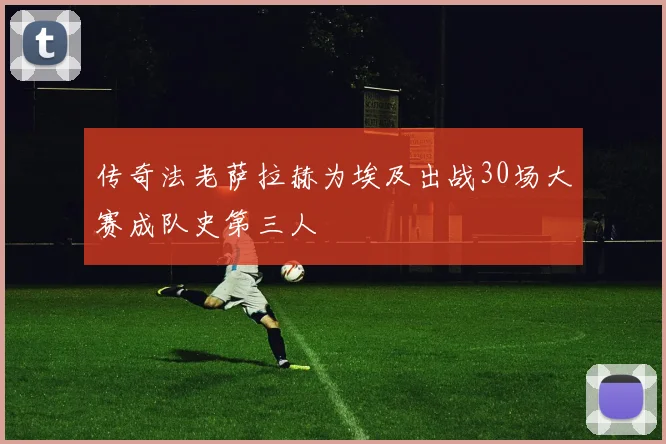 传奇法老萨拉赫为埃及出战30场大赛成队史第三人