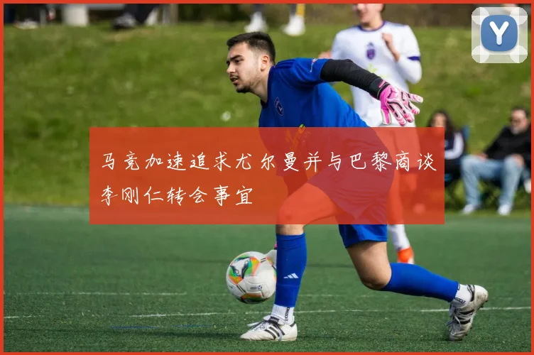 马竞加速追求尤尔曼并与巴黎商谈李刚仁转会事宜