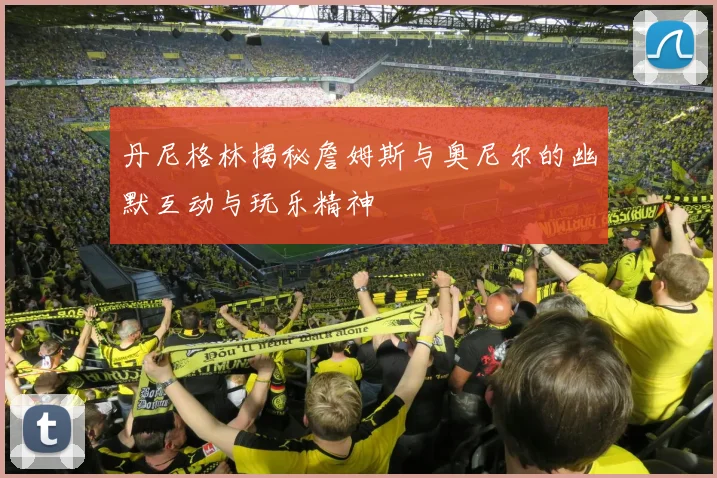 丹尼格林揭秘詹姆斯与奥尼尔的幽默互动与玩乐精神
