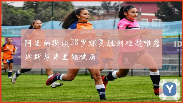 阿里纳斯谈38岁球员胜利难题唯詹姆斯与库里能破局