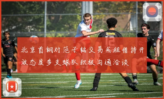 北京首钢对范子铭交易或租借持开放态度多支球队积极沟通洽谈