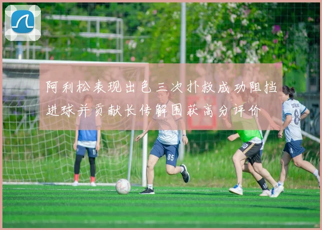 阿利松表现出色三次扑救成功阻挡进球并贡献长传解围获高分评价