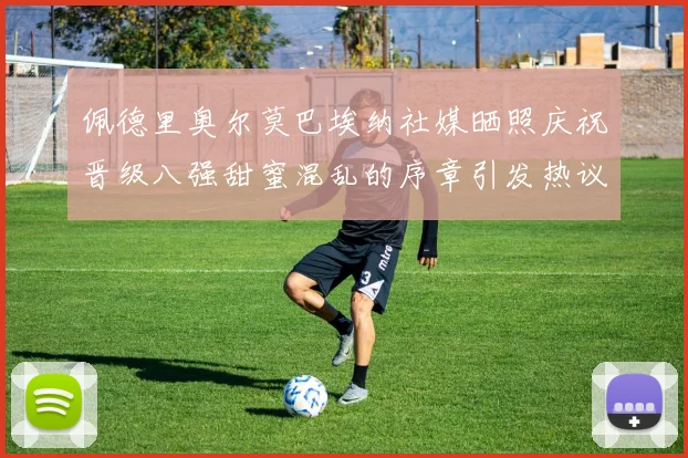 佩德里奥尔莫巴埃纳社媒晒照庆祝晋级八强甜蜜混乱的序章引发热议