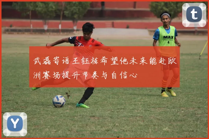 武磊寄语王钰栋希望他未来能赴欧洲赛场提升节奏与自信心