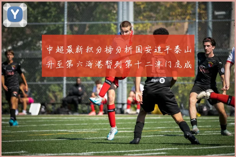 中超最新积分榜分析国安追平泰山升至第六海港暂列第十二津门虎成功摆脱垫底困境