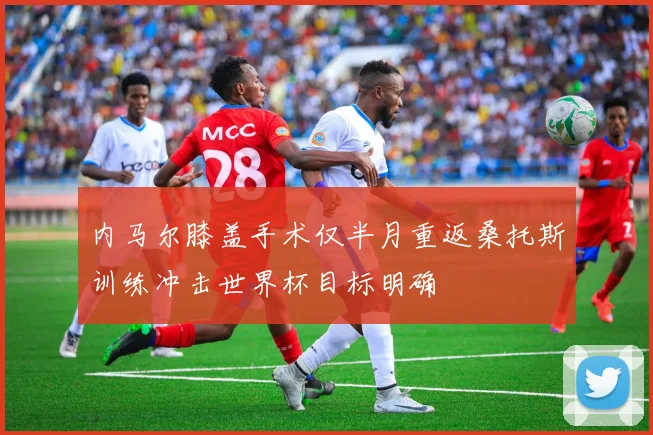 内马尔膝盖手术仅半月重返桑托斯训练冲击世界杯目标明确