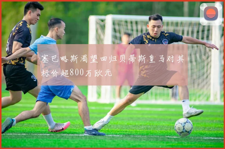 塞巴略斯渴望回归贝蒂斯皇马对其标价超800万欧元