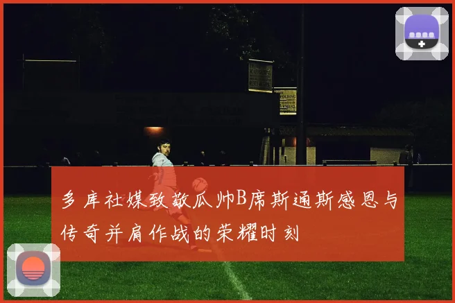 多库社媒致敬瓜帅B席斯通斯感恩与传奇并肩作战的荣耀时刻