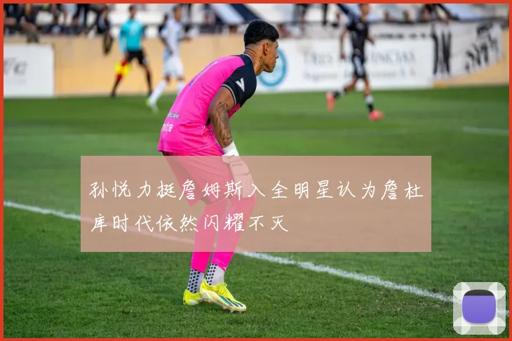 孙悦力挺詹姆斯入全明星认为詹杜库时代依然闪耀不灭
