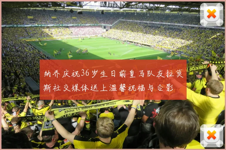 纳乔庆祝36岁生日前皇马队友拉莫斯社交媒体送上温馨祝福与合影