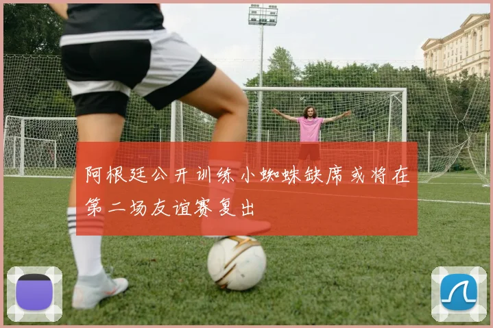阿根廷公开训练小蜘蛛缺席或将在第二场友谊赛复出